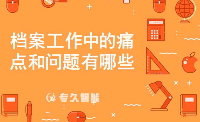 档案工作中的痛点和问题有哪些