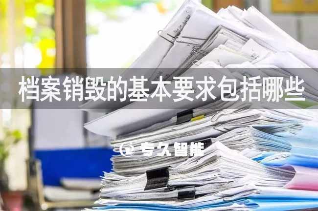 档案销毁的基本要求包括哪些-专久智能