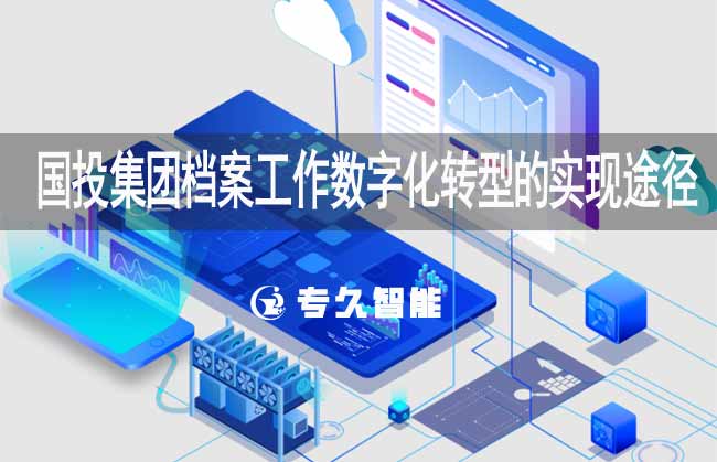 国投集团档案工作数字化转型的实现途径-专久智能
