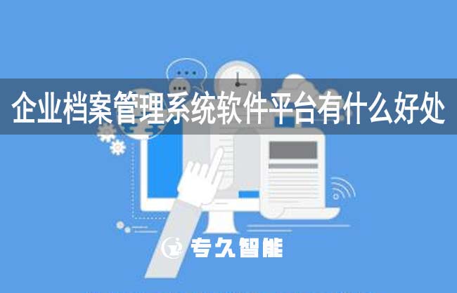 企业档案管理系统软件平台有什么好处-专久智能