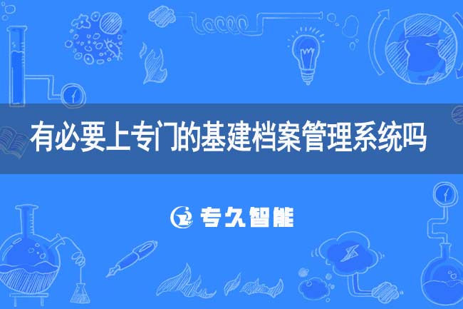有必要上专门的基建档案管理系统吗-专久智能