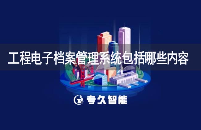 工程电子档案管理系统包括哪些内容-专久智能
