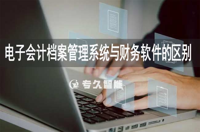 电子会计档案管理系统与财务软件的区别-专久智能