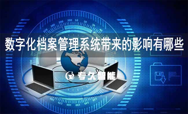 数字化档案管理系统带来的影响有哪些-专久智能