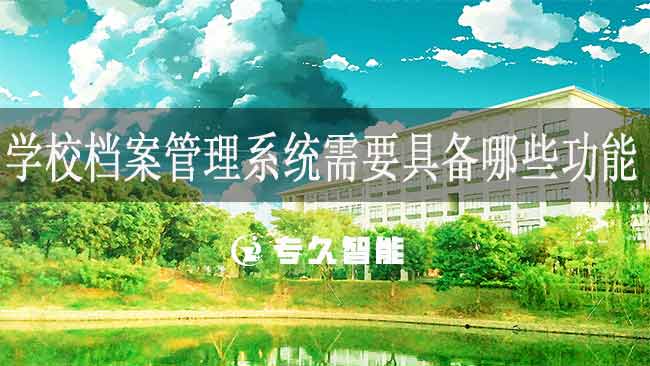 学校档案管理系统需要具备哪些功能-专久智能
