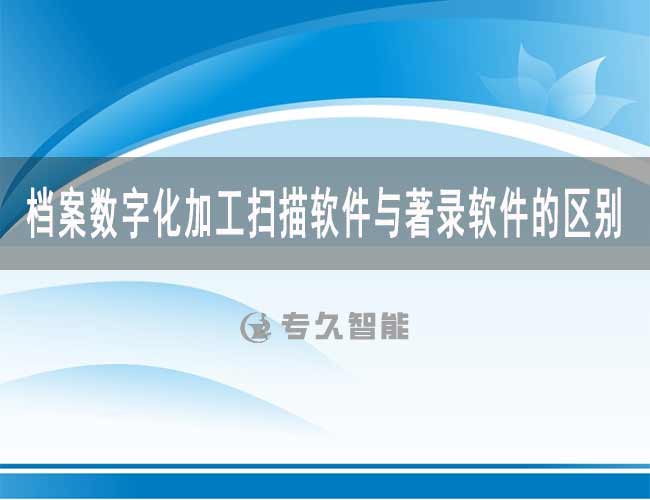 档案数字化加工扫描软件与著录软件的区别-专久智能