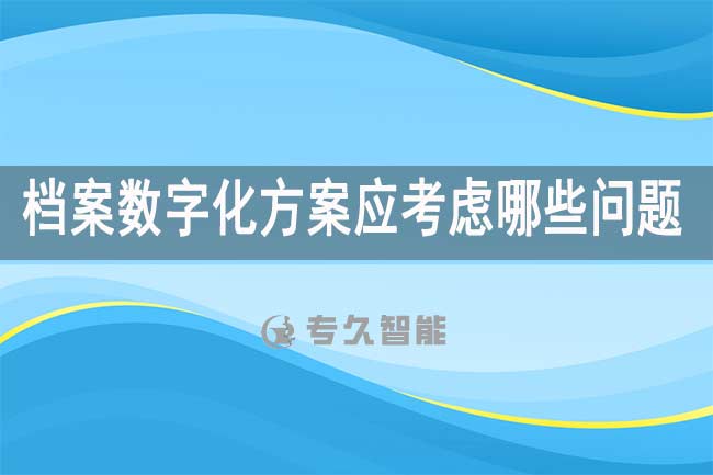 档案数字化方案应考虑哪些问题-专久智能