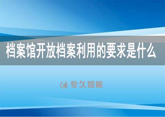 档案馆开放档案利用的要求是什么-专久智能