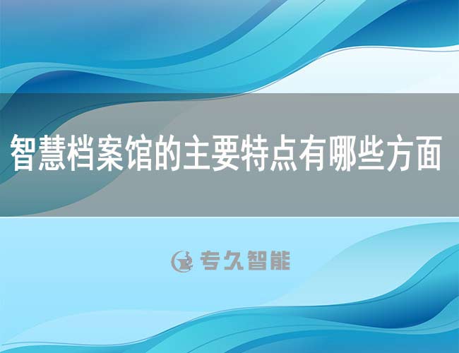 智慧档案馆的主要特点有哪些方面-专久智能