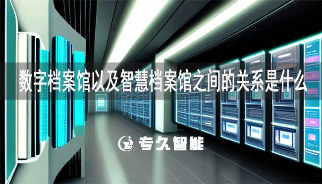 数字档案馆以及智慧档案馆之间的关系是什么-专久智能