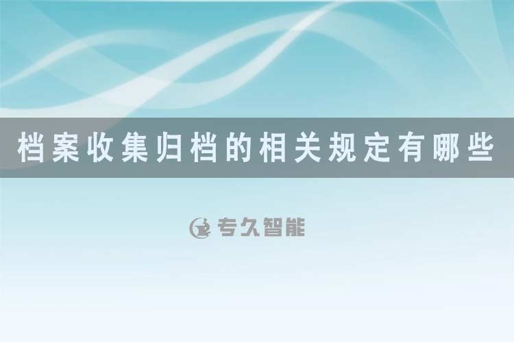 档案收集归档的相关规定有哪些?-专久智能