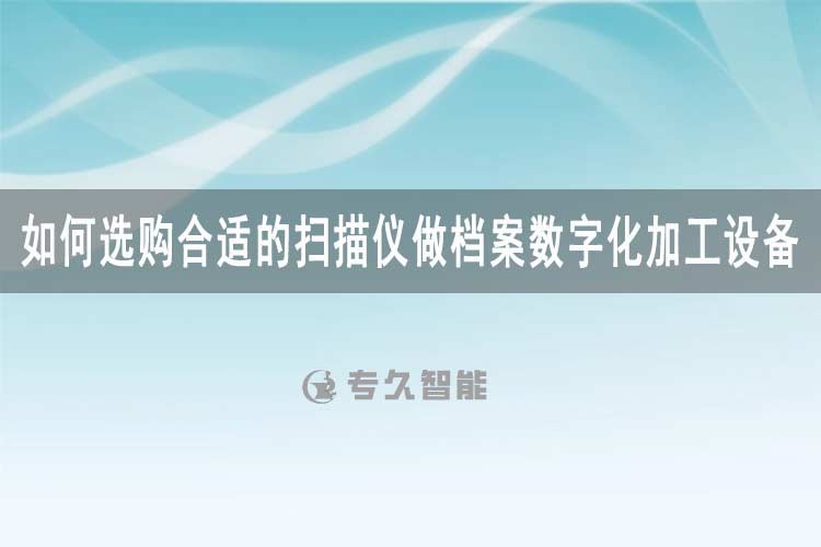 如何选购合适的扫描仪做档案数字化加工设备-专久智能