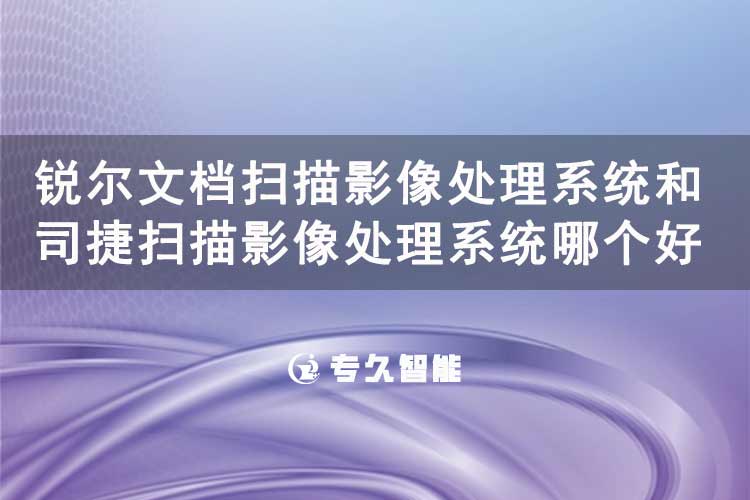 锐尔文档扫描影像处理系统和司捷扫描影像处理系统哪个好用-专久智能