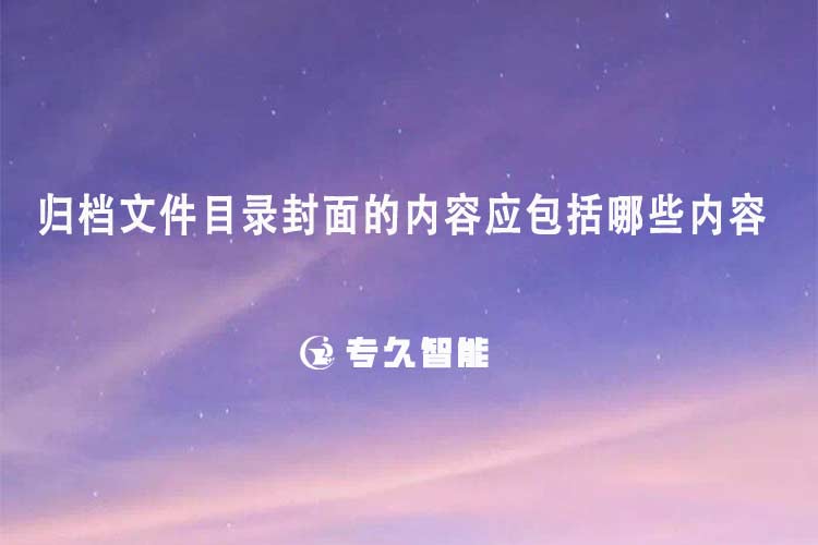 归档文件目录封面的内容应包括哪些内容-专久智能