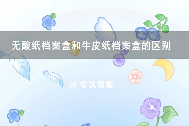 无酸纸档案盒和牛皮纸档案盒的区别-专久智能