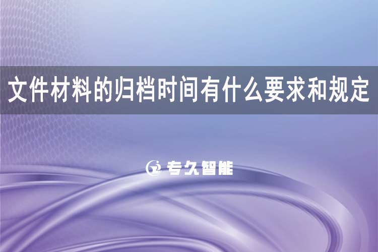 文件材料的归档时间有什么要求和规定-专久智能