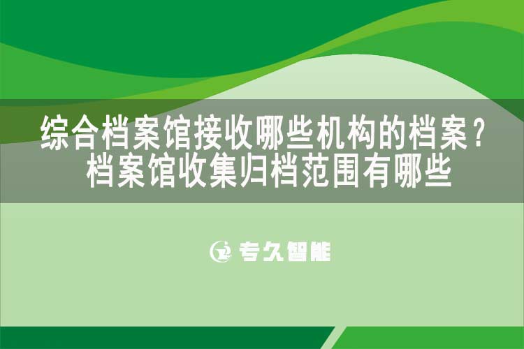 综合档案馆接收哪些机构的档案？档案馆收集归档范围有哪些-专久智能