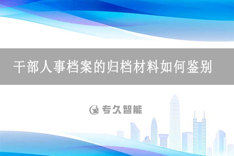 干部人事档案的归档材料如何鉴别？-专久智能