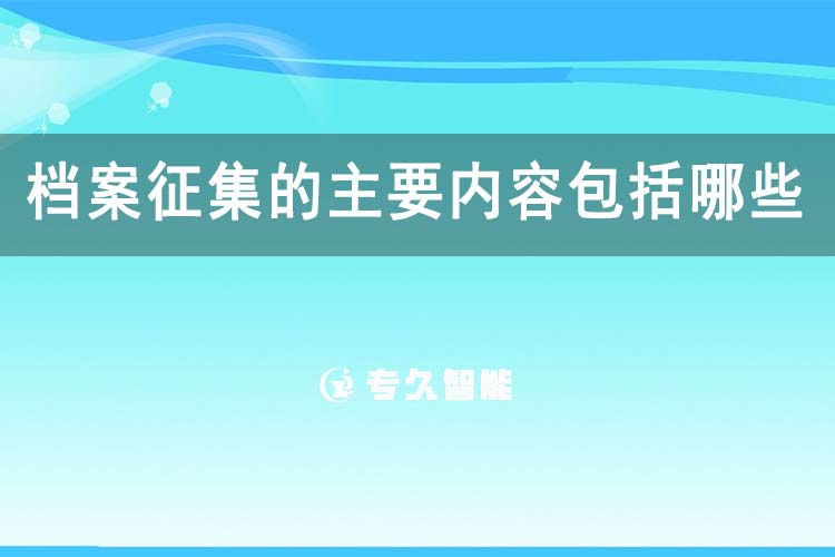 档案征集的主要内容包括哪些-专久智能