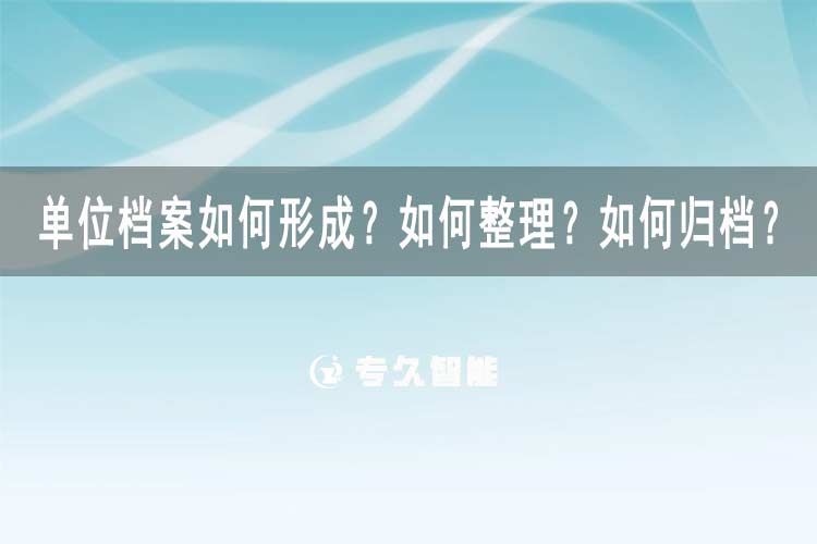 单位档案如何形成？如何整理？如何归档？-专久智能