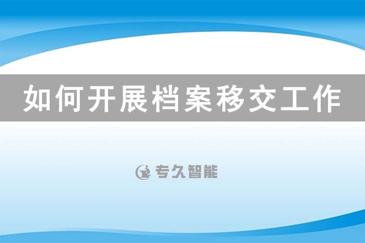 如何开展档案移交工作-专久智能