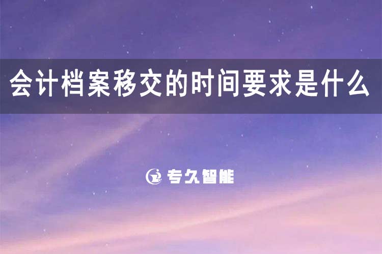 会计档案移交的时间要求是什么-专久智能