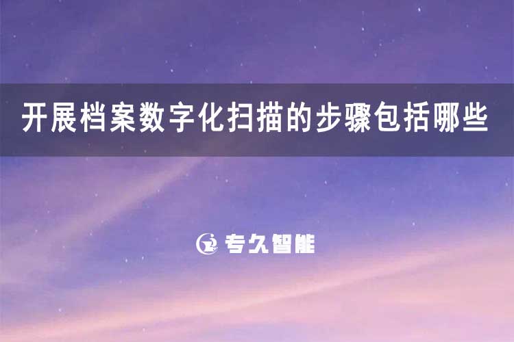 开展档案数字化扫描的步骤包括哪些-专久智能