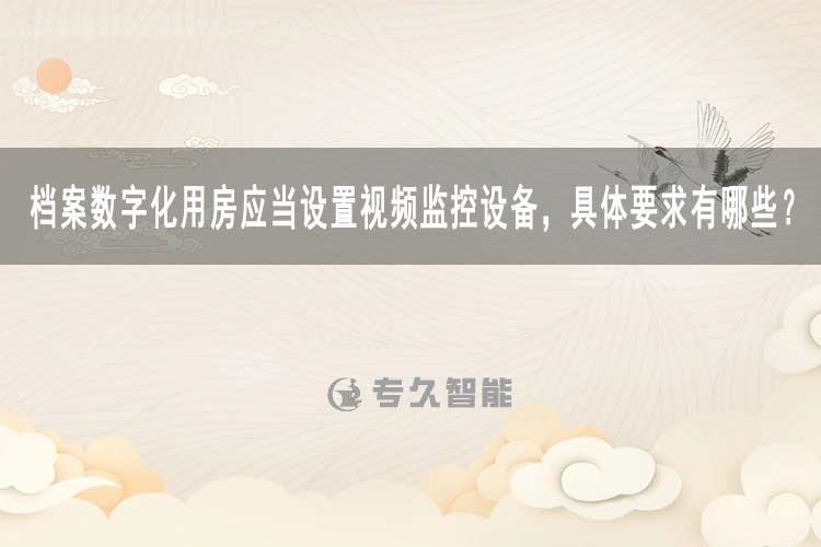 档案数字化用房应当设置视频监控设备，具体要求有哪些？-专久智能