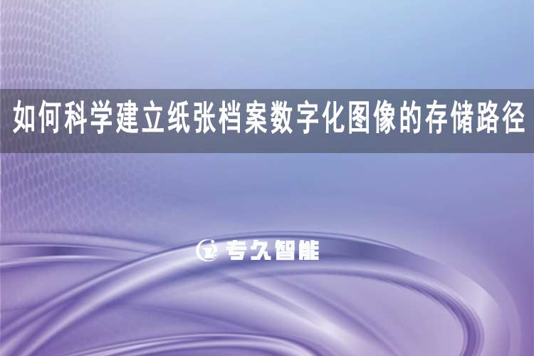 如何科学建立纸张档案数字化图像的存储路径？-专久智能