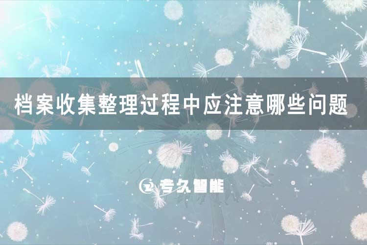 档案收集整理过程中应注意哪些问题-专久智能