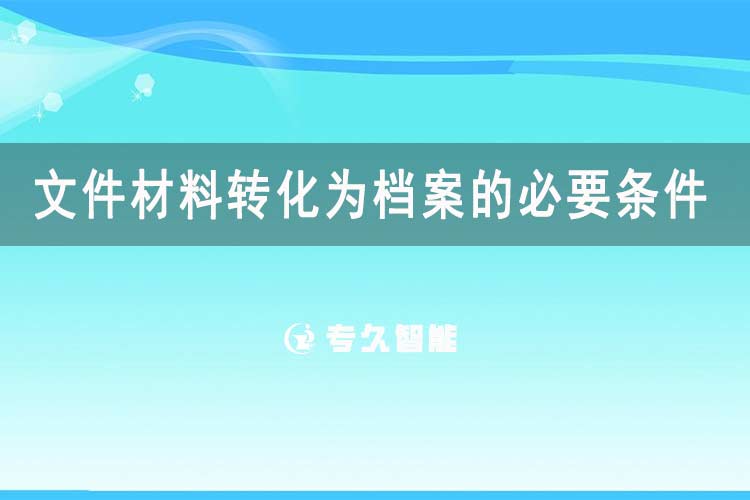 文件材料转化为档案的必要条件有哪些-专久智能