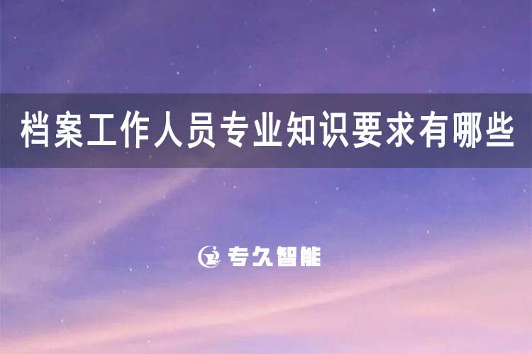档案工作人员专业知识要求有哪些？-专久智能