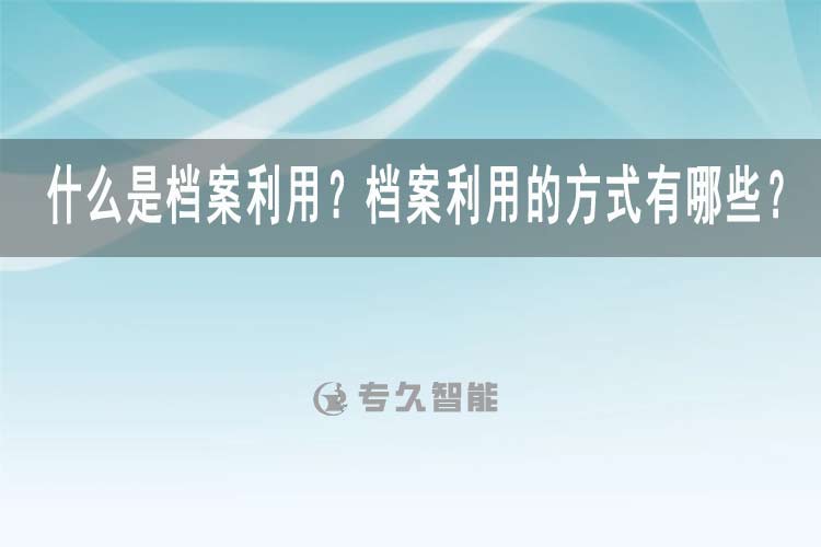 什么是档案利用？档案利用的方式有哪些？-专久智能