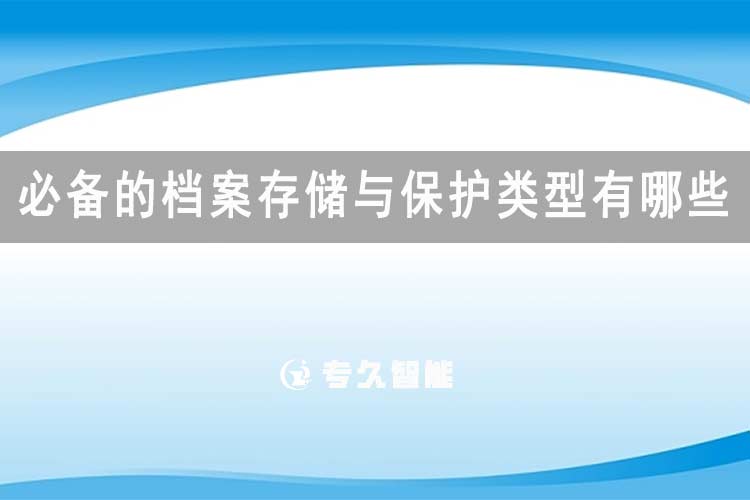 必备的档案存储与保护类型有哪些-专久智能