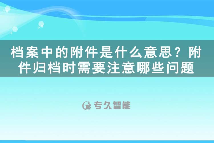 档案中的附件是什么意思？附件归档时需要注意哪些问题-专久智能