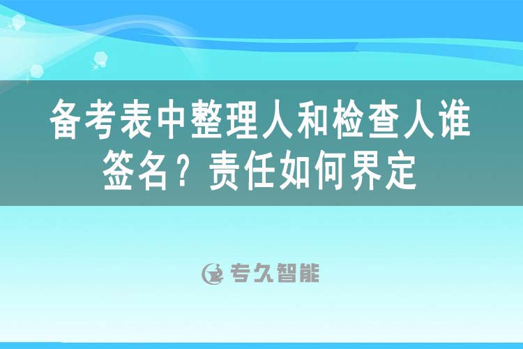 备考表中整理人和检查人谁签名？责任如何界定-专久智能