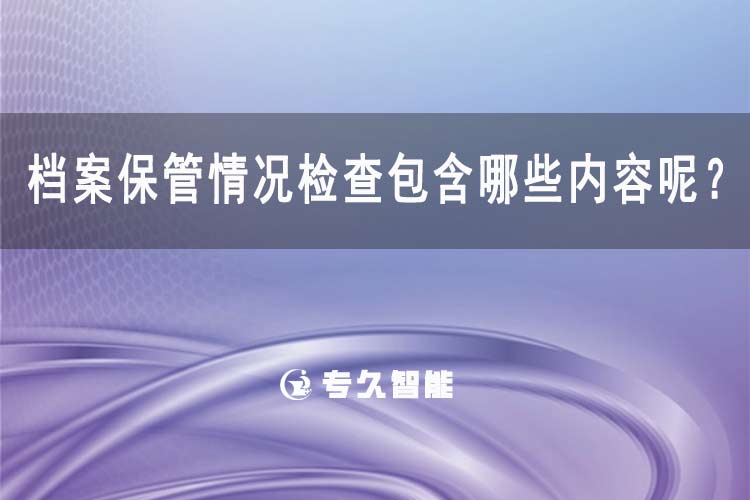 档案保管情况检查包含哪些内容呢？-专久智能