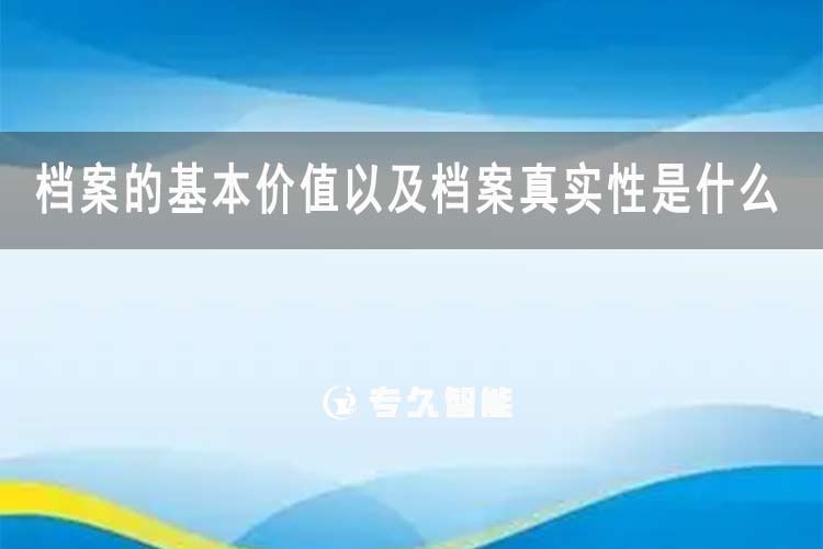 档案的基本价值以及档案真实性是什么-专久智能