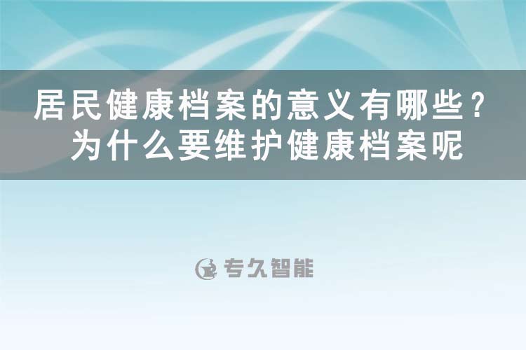 居民健康档案的意义有哪些？为什么要维护健康档案呢-专久智能