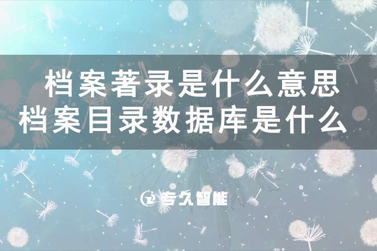 档案著录是什么意思？档案目录数据库是什么-专久智能