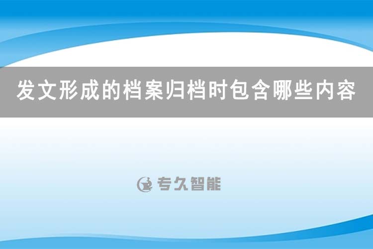 发文形成的档案归档时包含哪些内容-专久智能