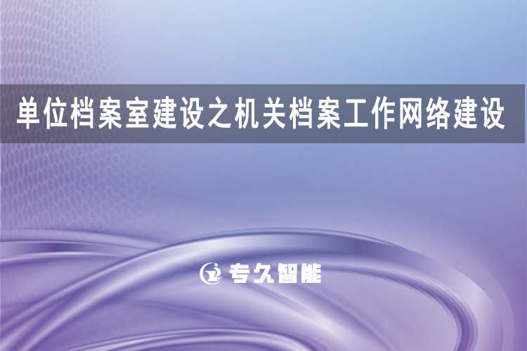 单位档案室建设之机关档案工作网络建设-专久智能