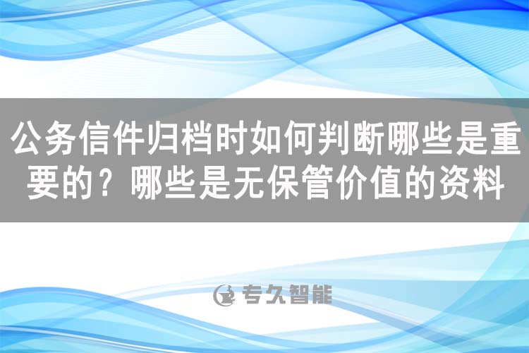 公务信件归档时如何判断哪些是重要的？哪些是无保管价值的资料-专久智能