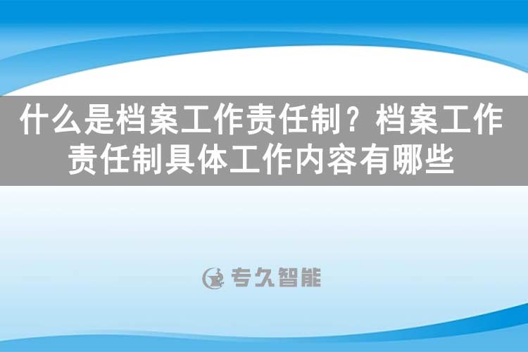 什么是档案工作责任制？档案工作责任制具体工作内容有哪些？-专久智能