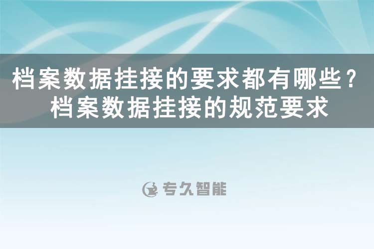 档案数据挂接的要求都有哪些？档案数据挂接的规范要求-专久智能