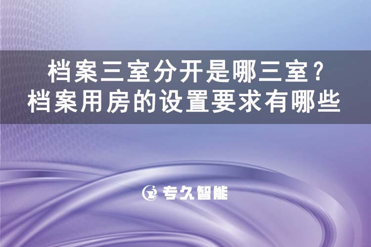 档案三室分开是哪三室？档案用房的设置要求有哪些-专久智能