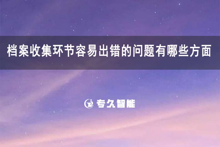 档案收集环节容易出错的问题有哪些方面-专久智能