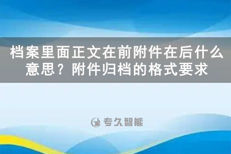 档案里面正文在前附件在后什么意思？附件归档的格式要求-专久智能