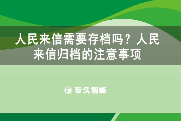 人民来信需要存档吗？人民来信归档的注意事项-专久智能