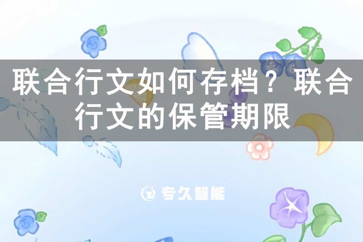 联合行文如何存档？联合行文的保管期限-专久智能